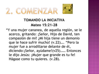 TOMANDO LA INICIATIVA Mateo 15:21-28 “ Y una mujer cananea, de aquella región, se le acerco, gritando: ¡Señor, Hijo de David, ten compasión de mi! ¿Mi hija tiene un demonio que le hace sufrir mucho! (v.22)…. “Pero la mujer fue a arrodillarse delante de él, diciendo:¡Señor, ayúdame!(v25)…… Entonces le dijo Jesús: ¡Mujer que grande es tu fe! Hágase como tu quieres. (v.28). 
