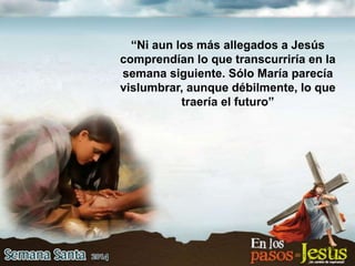 “Ni aun los más allegados a Jesús
comprendían lo que transcurriría en la
semana siguiente. Sólo María parecía
vislumbrar, aunque débilmente, lo que
traería el futuro”
 
