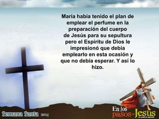 María había tenido el plan de
emplear el perfume en la
preparación del cuerpo
de Jesús para su sepultura
pero el Espíritu de Dios le
impresionó que debía
emplearlo en esta ocasión y
que no debía esperar. Y así lo
hizo.
 