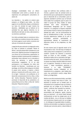 desplegar creatividades tiene un efecto multiplicador como centro y corazón de una experiencia de participación comunitaria en salud. (2) 
Los docentes y los padres se unieron para preparar un refrigerio para todos , los niños jugaron en sus diferentes etapas y entrelazaron sus lazos de amistad de igual manera los docentes , debilidades que se hallaron en la actividad fue que algunos docentes no se identificaron del todo con ella y sólo enviaron a sus alumnos a participar 
Con dicha actividad todos se conocieron más y ya se sabían sus nombres incluso el de nosotros , así mismo jugaron no por recibir un premio sino sólo por el momento de compartir . 
Luego de ello para estimular la integración entre los niños se planteó la actividad “Siente el Ritmo”, este para desarrollar la biodanza la cual tiene como objetivo promover la integración de uno mismo con sus emociones y expresarlas. La biodanza también reclama permitir establecer y profundizar lazos afectivos con la naturaleza y entre las personas, y poder expresar sentimientos acogedores. En él no sólo participaron y se integraron los niños sino también los docentes , coordinados por una psicóloga , en el él los niños trabajaron sin dividir el grupo entre varones y mujeres y dieron abrazos y muestras de cariño unos a otros , con él se logró involucrar a los profesores en el desarrollo socioemocional de los niñas y niños del Centro Educativo “Nazareno Cautivo” y promover el desarrollo de las autoestima y la autoconfianza de los niños y niñas del Centro Educativo “Nazareno Cautivo”. 
Luego de reafirmar ésta confianza sobre sí mismos y generar lazos de amistad venía ya demostrarles que su participación es importante para el desarrollo de su comunidad y para la siguiente actividad lo primero que se formuló entre todos fue la pregunta ¿qué es para ti la radio? El grupo de niños citados en dicha actividad eran niños introvertidos y extrovertidos designados por los propios maestros, a la pregunta la mayoría respondió que era pasar música o noticas y que la gente se peleaba por radio , con los conocimientos de qué es verdaderamente la radio , los hicimos escuchar experiencias radiales en la cuál se escuchaban personas participando y expresándose además el tratamiento de diferentes temas en los programas no sólo noticias . 
De esta manera para la segunda sesión se les encomendó un reto : Si te dan hoy un trabajo en radio ¿cómo sería tu programa? y ¿cuál sería su nombre?. Cuando nos volvimos a encontrar todos ya traían su reto cumplido , unos decidieron hablar de las costumbres del lugar , otros de recetas de mamá , otros de deportes y un grupo muy bailarín decidió hablar de música con su programa “Davidcito la música que te mueve ”, todos consolidaron opiniones y llamaron a su radio “ELEGANCIA”, entusiasmados muchos trabajaban en el tratamiento de su programa , pero habían dos casos muy particulares nuestra amiga Maria Esther y el amigo Godo . 
María es una niña sumamente tímida , que habla muy bajo y siempre mira hacia el suelo , los docentes la conocen por su timidez pero se entusiasmó con su programa trajo sus recetas y participó con sus amigas en las Recetas de mamá , conforme iban pasando las sesiones , ella hasta tomó la decisión de ser la presentadora del programa :¡grata sorpresa para sus docentes! , así mismo Godo llamado cariñosamente así por los amigos pero con el nombre de Mario , era un niño que no hablaba con las personas mayores pero con sus amigos sí , sin embargo no le gustaba hablar en público , mientras estructuraban su programa musical él indicaba qué canciones poner y desarrollaba el  
