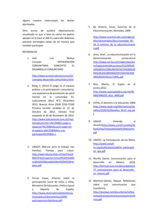 alguna manera interrumpía las fechas planteadas. 
Otro punto de quiebre objetivamente visualizado es que si bien es cierto los padres apoyan no lo hace al 100 % y para ello debemos plantear estrategias claves de tal manera que también participen. 
REFERENCIAS 
1. José Luis Muñoz Corvalán .INTERVENCIÓN COMUNITARIA: CONCEPTO. EL DESARROLLO COMUNITARIO 
http://www.eumed.net/rev/cccss/22/ concepto-desarrollo-comunitario.html 
2. Bang, C. (2012) El juego en el espacio público y la participación comunitaria: una experiencia de promoción de salud mental en la comunidad En, Ludicamente Año1 N°2, Diciembre 2012, Buenos Aires (ISSN 2250-723X) Primera versión recibida el 15 de Octubre de 2012; Versión final aceptada el 20 de Diciembre de 2012. http://www.ludicamente.com.ar/revista/ludicamente-n%C2%B02-juego-y- espacios-l%C3%BAdicos/el-juego-en- el-espacio-p%C3%BAblico-y-la- participaci%C3%B3n-c 
3. UNICEF, Manual para el trabajo con Familias. Tiempo para crecer. http://ww2.educarchile.cl/UserFiles/P0037/File/Inspector/Unicef%205%20Disciplina%20basada%20en%20el%20respeto.pdf 
4. Ferran Casas, Informe sobre la participación social de niños y niñas, Ministerio De Educación, Política Social y Deporte de España. http://www.observatoriodelainfancia. msssi.gob.es/documentos/2009- participacioninfantilene.pdf 
5. De Oliveira, Ismar, Caminos de la Educomunicación, Nómadas, 2009. 
http://www.ucentral.edu.co/images/editorial/nomadas/docs/nomadas_30_ 14_d_caminos_de_la_educomunicacion.pdf 
6. Jerez, Ariel , La educomunicación en la democratización sociocultural http://www.caritas.es/imagesrepository/CapitulosPublicaciones/521/06%20LA%20EDUCOMUNICACI%C3%93N%20EN%20LA%20DEMOCRATIZACI%C3%93N%20SOCIOCULTURAL.pdf 
7. Rizo, Martín, El Sujeto en el centro,2012 http://www.razonypalabra.org.mx/N/ N80/M80/05_Rizo_M80.pdf 
8. CEPAL, El derecho a la educación, 2006 http://www.cepal.org/dds/noticias/desafios/2/26532/Desafios_Nro3_esp.pdf 
9. UNICEF, Viviendo al derechohttp://www.unicef.cu/sites/default/files/Viviendo%20al%20derecho. pdf 
10. UNICEF, La Participación de los Niños, http://www.unicef- irc.org/publications/pdf/ie_participation_spa.pdf 
11. Murillo Daniel, Comunicación para el desarrollo en México, 2010, http://bvirtual.ucol.mx/descargables/177_comunicacion_para_el_desarrollo_ en_mexico.pdf 
12. Martínez-Gómez, Raquel, Reflexiones sobre una comunicación que transforma, http://ipsnews.net/documents/reflexionessobreunacomunicacionquetransforma.pdf  