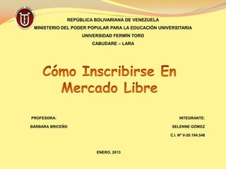 REPÚBLICA BOLIVARIANA DE VENEZUELA
 MINISTERIO DEL PODER POPULAR PARA LA EDUCACIÓN UNIVERSITARIA
                   UNIVERSIDAD FERMÍN TORO
                       CABUDARE – LARA




PROFESORA:                                               INTEGRANTE:

BÁRBARA BRICEÑO                                      SELENNE GÓMEZ

                                                    C.I. Nº V-20.194.548



                        ENERO, 2013
 
