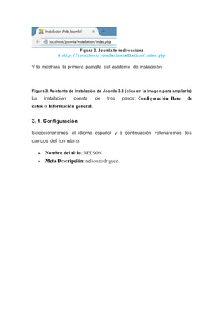 Figura 2. Joomla te redirecciona
a http://localhost/joomla/installation/index.php
Y te mostrará la primera pantalla del asistente de instalación:
Figura 3. Asistente de instalación de Joomla 3.3 (clica en la imagen para ampliarla)
La instalación consta de tres pasos: Configuración, Base de
datos e Información general.
3. 1. Configuración
Seleccionaremos el idioma español y a continuación rellenaremos los
campos del formulario:
 Nombre del sitio: NELSON
 Meta Descripción: nelson rodriguez.
 