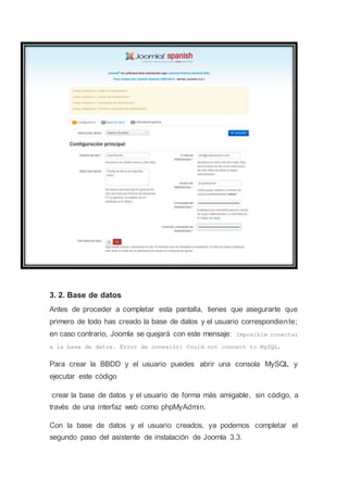 3. 2. Base de datos
Antes de proceder a completar esta pantalla, tienes que asegurarte que
primero de todo has creado la base de datos y el usuario correspondiente;
en caso contrario, Joomla se quejará con este mensaje: Imposible conectar
a la base de datos. Error de conexión: Could not connect to MySQL.
Para crear la BBDD y el usuario puedes abrir una consola MySQL y
ejecutar este código
crear la base de datos y el usuario de forma más amigable, sin código, a
través de una interfaz web como phpMyAdmin.
Con la base de datos y el usuario creados, ya podemos completar el
segundo paso del asistente de instalación de Joomla 3.3.
 