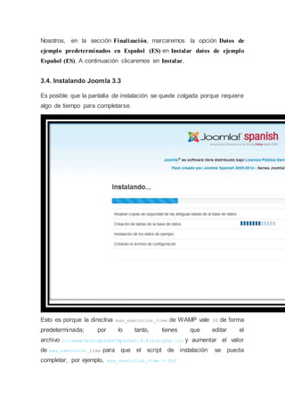 Nosotros, en la sección Finalización, marcaremos la opción Datos de
ejemplo predeterminados en Español (ES) en Instalar datos de ejemplo
Español (ES). A continuación clicaremos en Instalar.
3.4. Instalando Joomla 3.3
Es posible que la pantalla de instalación se quede colgada porque requiere
algo de tiempo para completarse.
Esto es porque la directiva max_execution_time de WAMP vale 30 de forma
predeterminada; por lo tanto, tienes que editar el
archivo C:wampbinapacheApache2.4.4binphp.ini y aumentar el valor
de max_execution_time para que el script de instalación se pueda
completar, por ejemplo, max_execution_time = 200
 