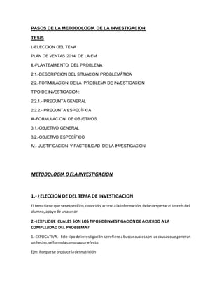 PASOS DE LA METODOLOGIA DE LA INVESTIGACION 
TESIS 
I.-ELECCION DEL TEMA 
PLAN DE VENTAS 2014 DE LA EM 
II.-PLANTEAMIENTO DEL PROBLEMA 
2.1.-DESCRIPCION DEL SITUACION PROBLEMÁTICA 
2.2.-FORMULACION DE LA PROBLEMA DE INVESTIGACION 
TIPO DE INVESTIGACION: 
2.2.1.- PREGUNTA GENERAL 
2.2.2.- PREGUNTA ESPECÍFICA 
III.-FORMULACION DE OBJETIVOS 
3.1.-OBJETIVO GENERAL 
3.2.-OBJETIVO ESPECÍFICO 
IV.- JUSTIFICACION Y FACTIBILIDAD DE LA INVESTIGACION 
METODOLOGIA D ELA INVESTIGACION 
1.- ¿ELECCION DE DEL TEMA DE INVESTIGACION 
El tema tiene que ser específico, conocido, acceso a la información, debe despertar el interés del 
alumno, apoyo de un asesor 
2.-¿EXPLIQUE CUALES SON LOS TIPOS DEINVESTIGACION DE ACUERDO A LA 
COMPLEJIDAD DEL PROBLEMA? 
1.-EXPLICATIVA.- Este tipo de investigación se refiere a buscar cuales son las causas que generan 
un hecho, se formula como causa-efecto 
Ejm: Porque se produce la desnutrición 
 
