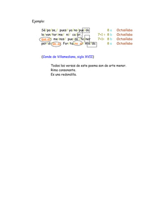 Ejemplo:
Sé/pa/se,/ pues/ ya/no/pue/do 8 a Octosílabo
le/van/tar/me/ ni/ ca/er, 7+1 = 8 b Octosílabo
que al/ me/nos/ pue/do /te/ner 7+1= 8 b Octosílabo
per/di/do a/ For/tu/na el/ mie/do. 8 a Octosílabo
(Conde de Villamediana, siglo XVII)
Todos los versos de este poema son de arte menor.
Rima consonante.
Es una redondilla.
 