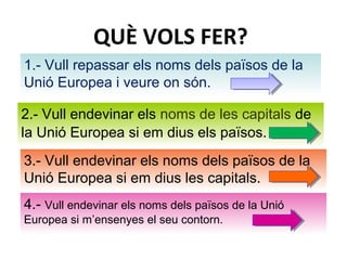 QUÈ VOLS FER?
1.- Vull repassar els noms dels països de la
Unió Europea i veure on són.
2.- Vull endevinar els noms de les capitals de
la Unió Europea si em dius els països.
3.- Vull endevinar els noms dels països de la
Unió Europea si em dius les capitals.
4.- Vull endevinar els noms dels països de la Unió
Europea si m’ensenyes el seu contorn.
 