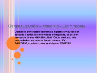 GENERALIZACIÓN – PRINCIPIO - LEY Y TEORÍA
Cuando la conclusión confirma la hipótesis y puede ser
aplicada a todos los fenómenos semejantes, se está en
presencia de una GENERALIZACIÓN, la cual a su vez
puede derivar en la formulación de una LEY o
PRINCIPIO, con los cuales se elaboran TEORÍAS.
 