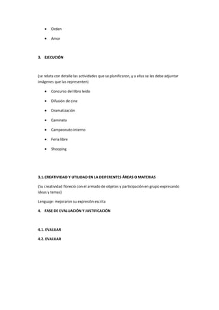 •   Orden

    •   Amor



3. EJECUCIÓN



(se relata con detalle las actividades que se planificaron, y a ellas se les debe adjuntar
imágenes que las representen)

    •   Concurso del libro leído

    •   Difusión de cine

    •   Dramatización

    •   Caminata

    •   Campeonato interno

    •   Feria libre

    •   Shooping




3.1.CREATIVIDAD Y UTILIDAD EN LA DEIFERENTES ÁREAS O MATERIAS

(Su creatividad floreció con el armado de objetos y participación en grupo expresando
ideas y temas)

Lenguaje: mejoraron su expresión escrita

4. FASE DE EVALUACIÓN Y JUSTIFICACIÓN



4.1. EVALUAR

4.2. EVALUAR
 