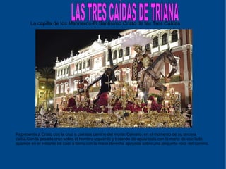 Representa a Cristo con la cruz a cuestas camino del monte Calvario, en el momento de su tercera
caída.Con la pesada cruz sobre el hombro izquierdo y tratando de aguantarla con la mano de ese lado,
aparece en el instante de caer a tierra con la mano derecha apoyada sobre una pequeña roca del camino.
La capilla de los Marineros-El Santísimo Cristo de las Tres Caídas
 