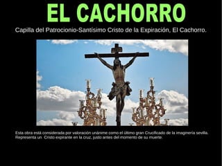 Capilla del Patrocionio-Santísimo Cristo de la Expiración, El Cachorro.
Esta obra está considerada por valoración unánime como el último gran Crucificado de la imaginería sevilla.
Representa un Cristo expirante en la cruz, justo antes del momento de su muerte.
 