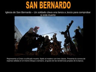 Iglesia de San Bernardo – Un soldado clava una lanza a Jesús para comprobar
si está muerto
Representa a Cristo crucificado muerto, fijado al madero con tres clavos. Presenta la corona de
espinas tallada en el mismo bloque craneano, al gusto de las tendencias propias de la época.
 