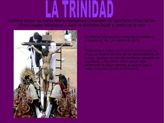 Basílica Menor de Santa María Auxiliadora Coronada -El Santísimo Cristo de las
Cinco Llagas Nicodemo y José de Arimatea bajan a Jesús de la cruz
Se trata de una escultura realizada en madera y
policromada, de 1,61 metros de altura.
Representa a Cristo crucificado en el momento en
el que se inicia el proceso de su descendimiento de
la cruz. Aparece con las dos escaleras apoyadas en
el patíbulo, y Nicodemo sobre una de ellas
afianzando su brazo derecho al sudario que ya
rodea el cuerpo y lo fija en el madero.
 