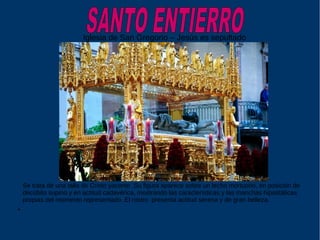 Iglesia de San Gregorio – Jesús es sepultado
Se trata de una talla de Cristo yacente .Su figura aparece sobre un lecho mortuorio, en posición de
decúbito supino y en actitud cadavérica, mostrando las características y las manchas hipostáticas
propias del momento representado. El rostro presenta actitud serena y de gran belleza.
●
 