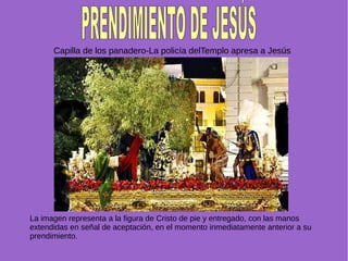Capilla de los panadero-La policía delTemplo apresa a Jesús
La imagen representa a la figura de Cristo de pie y entregado, con las manos
extendidas en señal de aceptación, en el momento inmediatamente anterior a su
prendimiento.
 