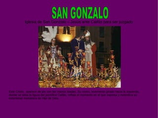 Iglesia de San Gonzalo – Jesús ante Caifás para ser juzgado
Este Cristo, aparece de pie con las manos atadas. Su rostro, levemente girado hacia la izquierda,
donde se sitúa la figura del pontífice Caifás, refleja el momento en el que expresa y reivindica su
indentidad mesiánica de Hijo de Dios.
 