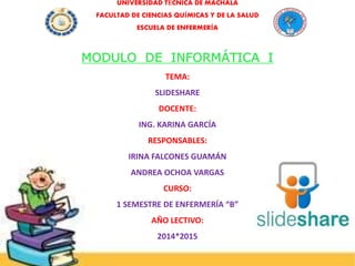 UNIVERSIDAD TÉCNICA DE MACHALA
FACULTAD DE CIENCIAS QUÍMICAS Y DE LA SALUD
ESCUELA DE ENFERMERÍA
MODULO DE INFORMÁTICA I
TEMA:
SLIDESHARE
DOCENTE:
ING. KARINA GARCÍA
RESPONSABLES:
IRINA FALCONES GUAMÁN
ANDREA OCHOA VARGAS
CURSO:
1 SEMESTRE DE ENFERMERÍA “B”
AÑO LECTIVO:
2014*2015
 