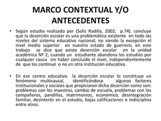 MARCO CONTEXTUAL Y/O
ANTECEDENTES
• Según estudio realizado por (Solís Radilla, 2002, p.74). concluye
que la deserción escolar es una problemática existente en todo los
niveles del sistema educativo nacional, no siendo la excepción el
nivel medio superior en nuestro estado de guerrero, en este
trabajo se dice que existe deserción escolar en la unidad
académica Nº 2, cuando un estudiante abandona los estudios por
cualquier causa sin haber concluido el nivel, independientemente
de que los continué o no en otra institución educativa.
• En ese centro educativo la deserción escolar lo constituye un
fenómeno multicausal, identificándose algunos factores
institucionales y sociales que propiciaron dicha deserción como son:
problemas con los maestros, cambio de escuela, problemas con los
compañeros, pandillas, matrimonios, económico, desintegración
familiar, desinterés en el estudio, bajas calificaciones e indisciplina
entre otros.
 