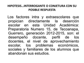 HIPOTESIS…INTERROGANTE O CONJETURA CON SU
POSIBLE RESPUESTA
Los factores intra y extraescolares que
propician directamente la deserción
escolar en esta Unidad Académica:
Preparatoria Numero 15, de Tecoanapa,
Guerrero, generación 2012-2015, son: el
desempeño docente, perfil de los
docentes, el nivel de aprovechamiento
escolar, los problemas económicos,
sociales y familiares de los alumnos que
abandonan sus estudios.
 