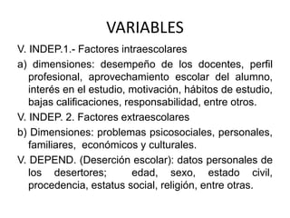 VARIABLES
V. INDEP.1.- Factores intraescolares
a) dimensiones: desempeño de los docentes, perfil
profesional, aprovechamiento escolar del alumno,
interés en el estudio, motivación, hábitos de estudio,
bajas calificaciones, responsabilidad, entre otros.
V. INDEP. 2. Factores extraescolares
b) Dimensiones: problemas psicosociales, personales,
familiares, económicos y culturales.
V. DEPEND. (Deserción escolar): datos personales de
los desertores; edad, sexo, estado civil,
procedencia, estatus social, religión, entre otras.
 