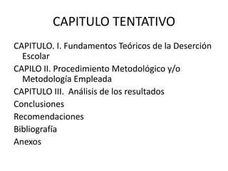 CAPITULO TENTATIVO
CAPITULO. I. Fundamentos Teóricos de la Deserción
Escolar
CAPILO II. Procedimiento Metodológico y/o
Metodología Empleada
CAPITULO III. Análisis de los resultados
Conclusiones
Recomendaciones
Bibliografía
Anexos
 