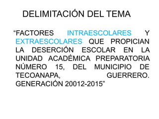 DELIMITACIÓN DEL TEMA
“FACTORES INTRAESCOLARES Y
EXTRAESCOLARES QUE PROPICIAN
LA DESERCIÓN ESCOLAR EN LA
UNIDAD ACADÉMICA PREPARATORIA
NÚMERO 15, DEL MUNICIPIO DE
TECOANAPA, GUERRERO.
GENERACIÓN 20012-2015”
 