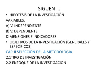 SIGUEN …
• HIPOTESIS DE LA INVESTIGACIÓN
VARIABLES:
A) V. INDEPENDIENTE
B) V. DEPENDIENTE
DIMENSIONES E INDICADORES
• OBJETIVOS DE LA INVESTIGACIÓN (GENERALES Y
ESPECIFICOS)
CAP. II SELECCIÓN DE LA METODOLOGIA
2.1TIPO DE INVESTIGACIÓN
2.2 ENFOQUE DE LA INVESTIGACION
 