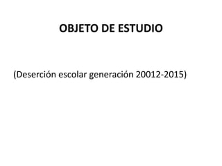 OBJETO DE ESTUDIO
(Deserción escolar generación 20012-2015)
 