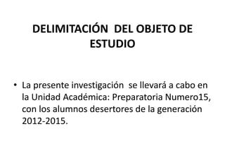 DELIMITACIÓN DEL OBJETO DE
ESTUDIO
• La presente investigación se llevará a cabo en
la Unidad Académica: Preparatoria Numero15,
con los alumnos desertores de la generación
2012-2015.
 
