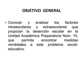 OBJETIVO GENERAL
• Conocer y analizar los factores
intraescolares y extraescolares que
propician la deserción escolar en la
Unidad Académica Preparatoria Núm. 15,
que permita encontrar medidas
remédiales a este problema social-
educativo.
 