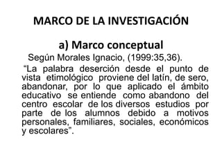 MARCO DE LA INVESTIGACIÓN
a) Marco conceptual
Según Morales Ignacio, (1999:35,36).
“La palabra deserción desde el punto de
vista etimológico proviene del latín, de sero,
abandonar, por lo que aplicado el ámbito
educativo se entiende como abandono del
centro escolar de los diversos estudios por
parte de los alumnos debido a motivos
personales, familiares, sociales, económicos
y escolares”.
 