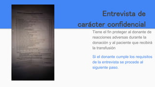 Entrevista de
carácter confidencial
Tiene el fin proteger al donante de
reacciones adversas durante la
donación y al paciente que recibirá
la transfusión
Si el donante cumple los requisitos
de la entrevista se procede al
siguiente paso.
 