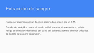 Extracción de sangre
Puede ser realizada por un Técnico paramédico o bien por un T.M.
Condición aséptica: material usado estéril y nuevo; virtualmente no existe
riesgo de contraer infecciones por parte del donante; permite obtener unidades
de sangre aptas para transfusión.
 