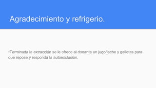 Agradecimiento y refrigerio.
•Terminada la extracción se le ofrece al donante un jugo/leche y galletas para
que repose y responda la autoexclusión.
 