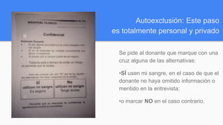 Autoexclusión: Este paso
es totalmente personal y privado
Se pide al donante que marque con una
cruz alguna de las alternativas:
•SÍ usen mi sangre, en el caso de que el
donante no haya omitido información o
mentido en la entrevista;
•o marcar NO en el caso contrario.
 