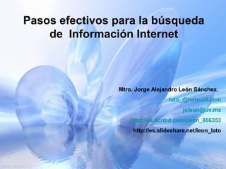 Pasos efectivos para la búsqueda
    de Información Internet



                Mtro. Jorge Alejandro León Sánchez.
                                  lato_@hotmail.com
                                        joleon@uv.mx
                    http://es.scribd.com/jleon_866353
                     http://es.slideshare.net/leon_lato
 