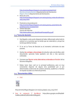 IES Esteban Manuel Villegas 
Departamento de Orientación 
http://orientavillegas.blogspot.com.es/p/universidad.html 
Revista entreestudiantes (Departamento de Orientación) 
Elige tu futuro (Departamento de Orientación) 
 Notas de corte 
http://orientavillegas.blogspot.com.es/2014/01/115-notas-de-admision- 
2013-2014.html 
 Parámetros de ponderación 
http://orientavillegas.blogspot.com.es/2014/01/114-parametros-de-ponderaciones- 
novedad.html 
 Salidas laborales 
Lectura de informes 
http://www.adecco.es/_data/NotasPrensa/pdf/473.pdf 
1.3 Toma de decisión 
 Has llegado a este punto después de haber reflexionado sobre todo lo 
anterior en un proceso que ha tenido que ser sistemático y al que has 
tenido que dedicar tiempo. 
 Si es así La Toma de Decisión es el momento culminante de este 
proceso. 
 Analiza las ventajas y desventajas de estudiar cada una de ellas y vete 
descartando opciones hasta quedarte con dos o tres opciones 
ordenadas 
 Conviene que figuren varias alternativas ordenadas en función de los 
factores trabajados. 
 Debes tener claro cuál es tu principal preferencia, pero es muy 
conveniente disponer de alguna otra posibilidad por si por 
determinadas condiciones de carácter personal, académico o familiar 
te impidan acceder a su intención primera. 
1.4 Documentos útiles 
 PAU 
http://orientavillegas.blogspot.com.es/2014/10/pau-2014-2015.html 
 Guía de orientación 2º Bachillerato https://docs.google.com/file/d/0B-VwMtox7dMndlVsdDdmMnhDMzg/ 
edit 
