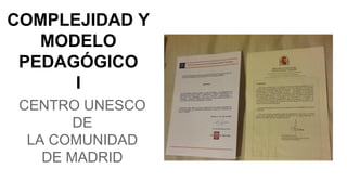 COMPLEJIDAD Y
MODELO
PEDAGÓGICO
I
CENTRO UNESCO
DE
LA COMUNIDAD
DE MADRID
 