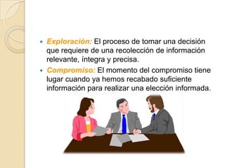   Exploración: El proceso de tomar una decisión
    que requiere de una recolección de información
    relevante, íntegra y precisa.
   Compromiso: El momento del compromiso tiene
    lugar cuando ya hemos recabado suficiente
    información para realizar una elección informada.
 