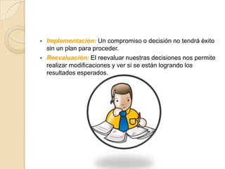    Implementación: Un compromiso o decisión no tendrá éxito
    sin un plan para proceder.
   Reevaluación: El reevaluar nuestras decisiones nos permite
    realizar modificaciones y ver si se están logrando los
    resultados esperados.
 