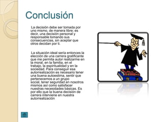 Conclusión
 La decisión debe ser tomada por
 uno mismo, de manera libre; es
 decir, una decisión personal y
 responsable tomando sus
 consecuencias, sin aceptar que
 otros decidan por ti.

  La situación ideal sería entonces la
 elección de una carrera gratificante
 que me permita autor realizarme en
 la moral, en la familia, en el
 trabajo, la espiritualidad y en la
 sociedad. Para conseguir esa
 autorrealización es necesario tener
 una buena autoestima, sentir que
 pertenecemos a un grupo
 social, tener seguridad en nosotros
 mismos así como satisfacer
 nuestras necesidades básicas. Es
 por ello que la buena decisión de
 carrera interviene en nuestra
 autorrealización
 