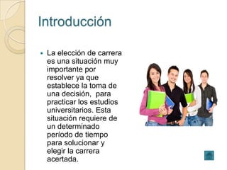 Introducción

   La elección de carrera
    es una situación muy
    importante por
    resolver ya que
    establece la toma de
    una decisión, para
    practicar los estudios
    universitarios. Esta
    situación requiere de
    un determinado
    período de tiempo
    para solucionar y
    elegir la carrera
    acertada.
 
