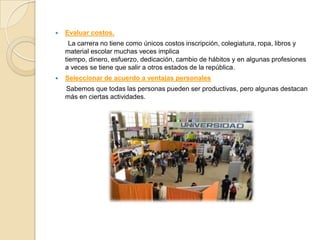    Evaluar costos.
      La carrera no tiene como únicos costos inscripción, colegiatura, ropa, libros y
    material escolar muchas veces implica
    tiempo, dinero, esfuerzo, dedicación, cambio de hábitos y en algunas profesiones
    a veces se tiene que salir a otros estados de la república .
   Seleccionar de acuerdo a ventajas personales
    Sabemos que todas las personas pueden ser productivas, pero algunas destacan
    más en ciertas actividades.
 