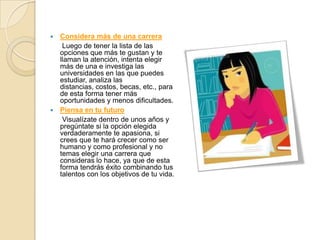  Considera más de una carrera
   Luego de tener la lista de las
  opciones que más te gustan y te
  llaman la atención, intenta elegir
  más de una e investiga las
  universidades en las que puedes
  estudiar, analiza las
  distancias, costos, becas, etc., para
  de esta forma tener más
  oportunidades y menos dificultades.
 Piensa en tu futuro
   Visualízate dentro de unos años y
  pregúntate si la opción elegida
  verdaderamente te apasiona, si
  crees que te hará crecer como ser
  humano y como profesional y no
  temas elegir una carrera que
  consideras lo hace, ya que de esta
  forma tendrás éxito combinando tus
  talentos con los objetivos de tu vida.
 