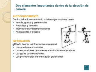 Dos elementos importantes dentro de la elección de
  carrera.

AUTOCONOCIMIENTO
Dentro del autoconocimiento existen algunas áreas como:
 Interés, gustos y preferencias
 Rechazos y temores
 Motivaciones y desmotivaciones
 Aspiraciones y deseos



INFORMACION
¿Dónde buscar la información necesaria?
 Universidades e institutos
 Las exposiciones de carreras e instituciones educativas.
 Las guías para estudiantes.
 Los profesionales de orientación profesional.
 
