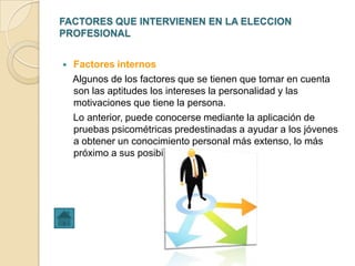 FACTORES QUE INTERVIENEN EN LA ELECCION
PROFESIONAL


   Factores internos
    Algunos de los factores que se tienen que tomar en cuenta
    son las aptitudes los intereses la personalidad y las
    motivaciones que tiene la persona.
    Lo anterior, puede conocerse mediante la aplicación de
    pruebas psicométricas predestinadas a ayudar a los jóvenes
    a obtener un conocimiento personal más extenso, lo más
    próximo a sus posibilidades.
 