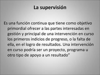 La supervisión

Es una función continua que tiene como objetivo
  primordial ofrecer a las partes interesadas en
  gestión y principal de una intervención en curso
  los primeros indicios de progreso, o la falta de
  ella, en el logro de resultados. Una intervención
  en curso podría ser un proyecto, programa u
  otro tipo de apoyo a un resultado”
 