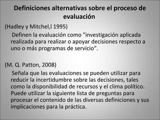 Definiciones alternativas sobre el proceso de
                    evaluación
(Hadley y Mitchel,l 1995)
  Definen la evaluación como "investigación aplicada
  realizada para realizar o apoyar decisiones respecto a
  uno o más programas de servicio“.

(M. Q. Patton, 2008)
   Señala que las evaluaciones se pueden utilizar para
  reducir la incertidumbre sobre las decisiones, tales
  como la disponibilidad de recursos y el clima político.
  Puede utilizar la siguiente lista de preguntas para
  procesar el contenido de las diversas definiciones y sus
  implicaciones para la práctica.
 