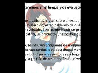 Definición de términos en el lenguaje de evaluación


  Cuando los evaluadores hablan sobre el evaluando o el
  objeto de la evaluación, están hablando de qué es lo
  que va a ser evaluado. Esto puede incluir un programa
  social o educativo, un producto, una política o personal.

  Por ejemplo, se incluyen programas de enriquecimiento
  para adolescentes sordos, dotados; drogas y programas
  de abuso de alcohol para las personas sin hogar, los
  programas y la gestión de residuos de alto nivel
  radiactivo.
 